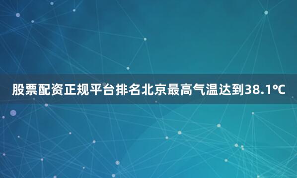 股票配资正规平台排名北京最高气温达到38.1℃