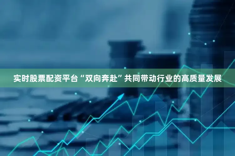 实时股票配资平台“双向奔赴”共同带动行业的高质量发展