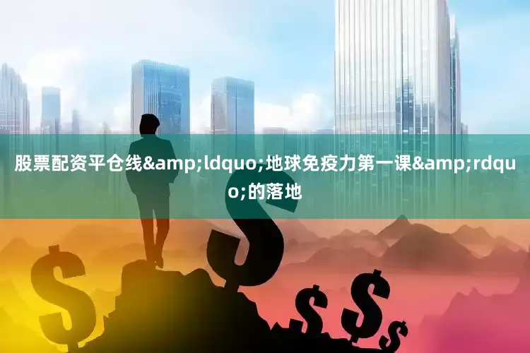 股票配资平仓线&ldquo;地球免疫力第一课&rdquo;的落地