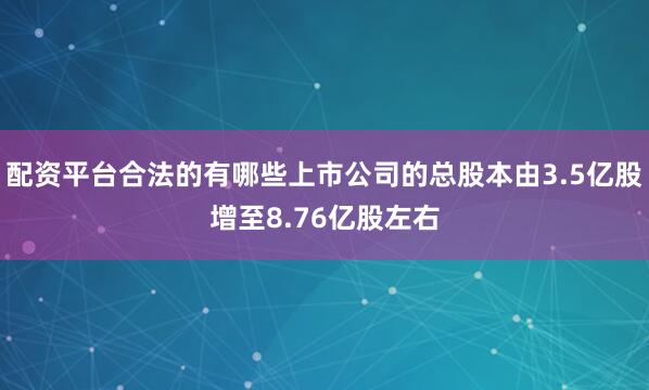 配资平台合法的有哪些上市公司的总股本由3.5亿股增至8.76亿股左右
