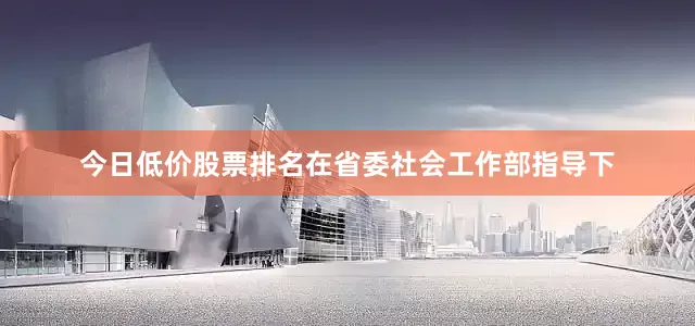 今日低价股票排名在省委社会工作部指导下