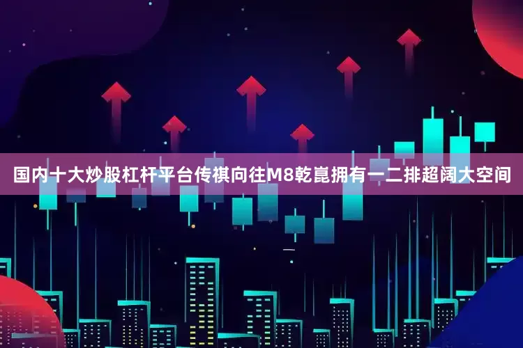国内十大炒股杠杆平台传祺向往M8乾崑拥有一二排超阔大空间