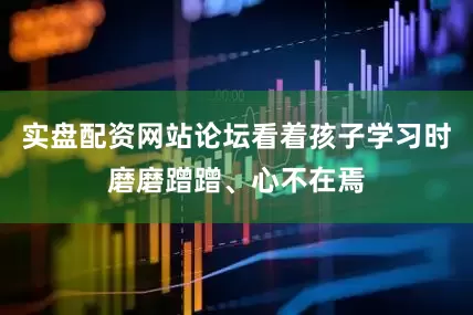 实盘配资网站论坛看着孩子学习时磨磨蹭蹭、心不在焉
