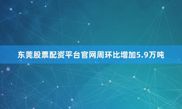 东莞股票配资平台官网周环比增加5.9万吨