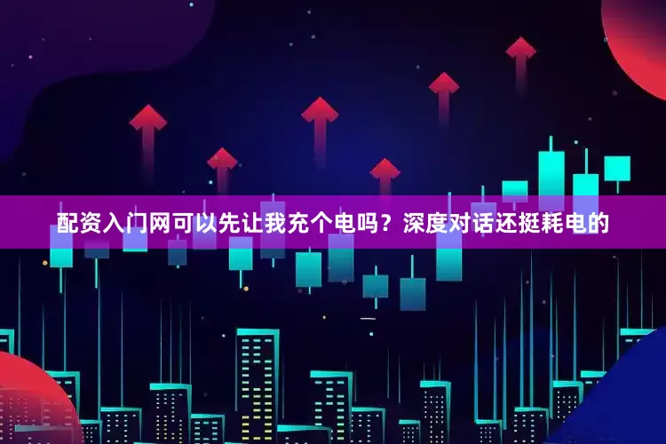 配资入门网可以先让我充个电吗？深度对话还挺耗电的