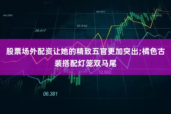 股票场外配资让她的精致五官更加突出;橘色古装搭配灯笼双马尾