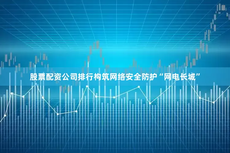 股票配资公司排行构筑网络安全防护“网电长城”