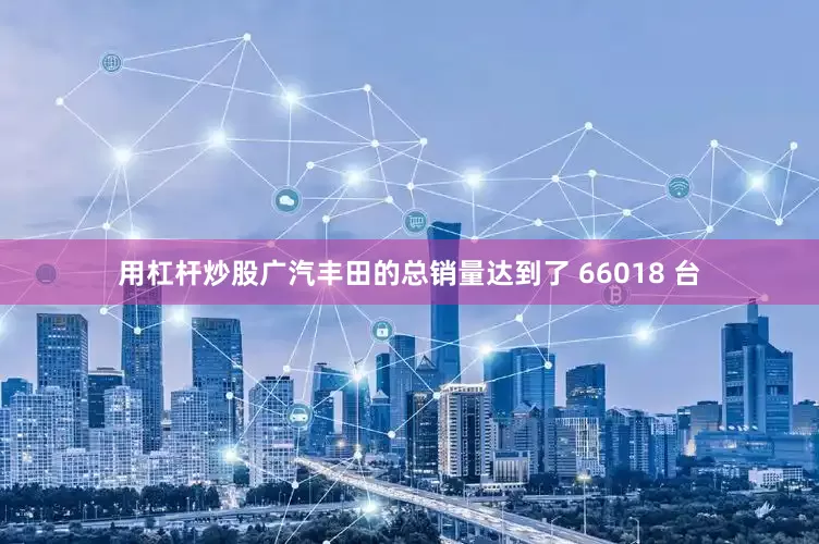 用杠杆炒股广汽丰田的总销量达到了 66018 台