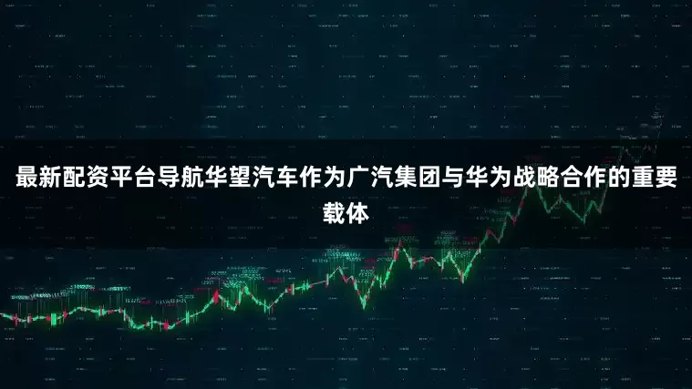 最新配资平台导航华望汽车作为广汽集团与华为战略合作的重要载体