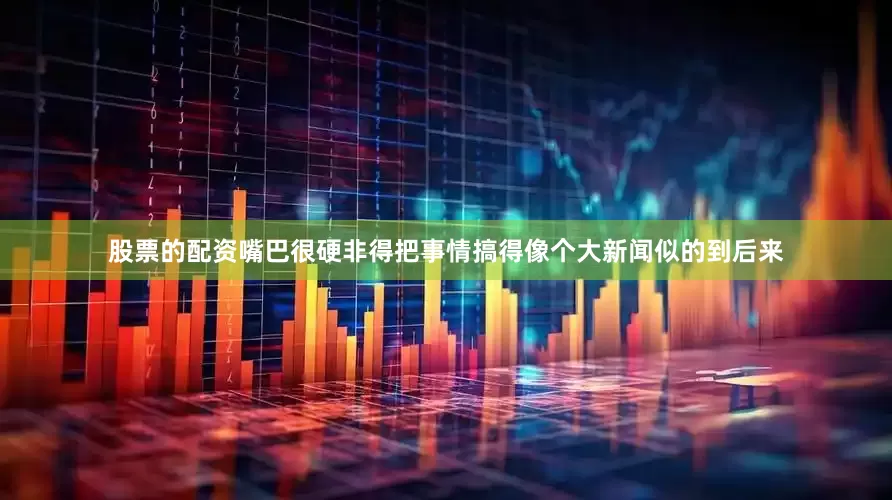 股票的配资嘴巴很硬非得把事情搞得像个大新闻似的到后来