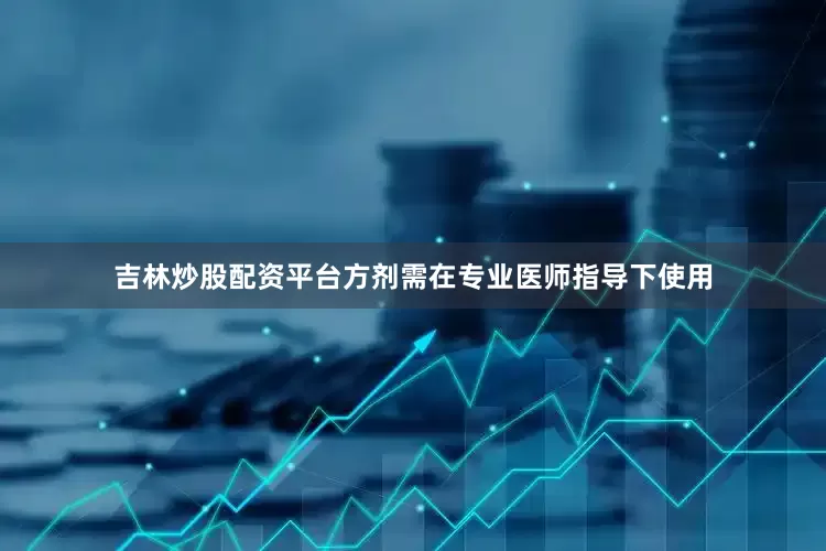 吉林炒股配资平台方剂需在专业医师指导下使用