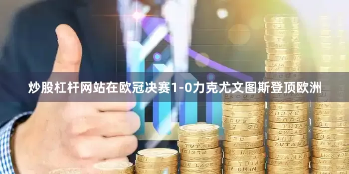 炒股杠杆网站在欧冠决赛1-0力克尤文图斯登顶欧洲