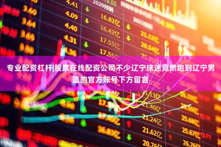 专业配资杠杆|股票在线配资公司不少辽宁球迷竟然跑到辽宁男篮的官方账号下方留言