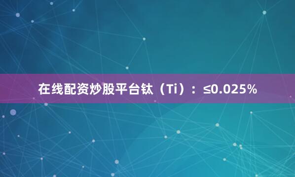 在线配资炒股平台钛（Ti）：≤0.025%