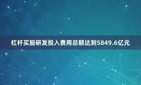 杠杆买股研发投入费用总额达到5849.6亿元