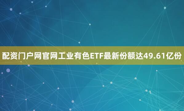 配资门户网官网工业有色ETF最新份额达49.61亿份