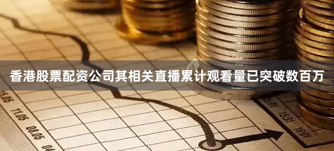 香港股票配资公司其相关直播累计观看量已突破数百万